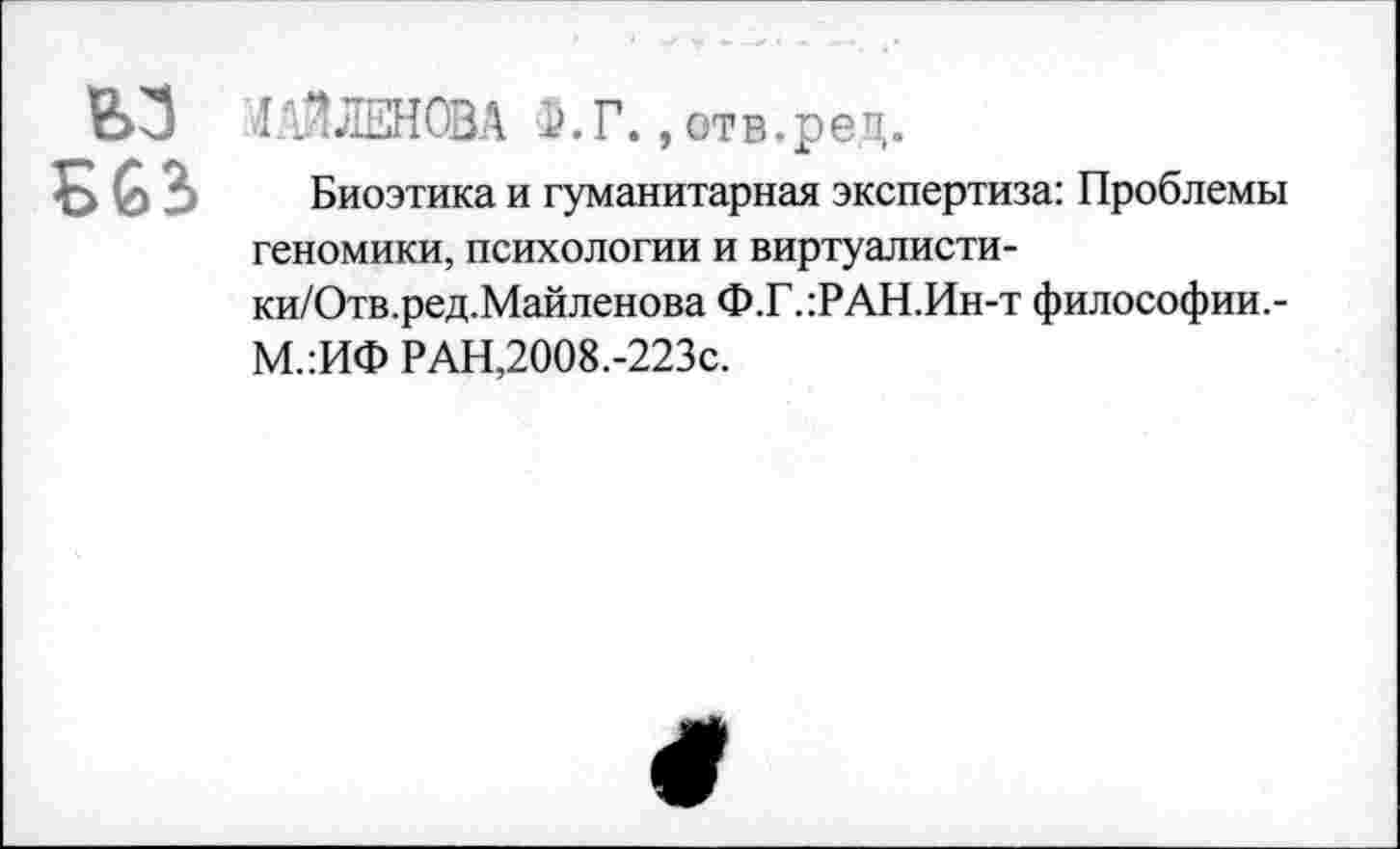 ﻿ьз Б63
ЛЛЗЛЕНОВА 5.Г., отв.ред.
Биоэтика и гуманитарная экспертиза: Проблемы геномики, психологии и виртуалисти-ки/Отв.ред.Майленова Ф.Г.:РАН.Ин-т философии,-М.:ИФ РАН,2008.-223с.
